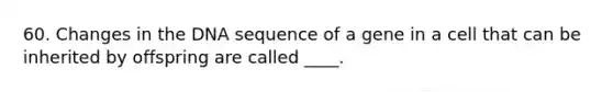 60. Changes in the DNA sequence of a gene in a cell that can be inherited by offspring are called ____.