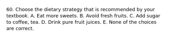 60. Choose the dietary strategy that is recommended by your textbook. A. Eat more sweets. B. Avoid fresh fruits. C. Add sugar to coffee, tea. D. Drink pure fruit juices. E. None of the choices are correct.