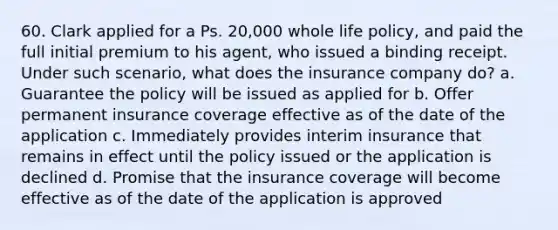 60. Clark applied for a Ps. 20,000 whole life policy, and paid the full initial premium to his agent, who issued a binding receipt. Under such scenario, what does the insurance company do? a. Guarantee the policy will be issued as applied for b. Offer permanent insurance coverage effective as of the date of the application c. Immediately provides interim insurance that remains in effect until the policy issued or the application is declined d. Promise that the insurance coverage will become effective as of the date of the application is approved