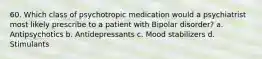 60. Which class of psychotropic medication would a psychiatrist most likely prescribe to a patient with Bipolar disorder? a. Antipsychotics b. Antidepressants c. Mood stabilizers d. Stimulants