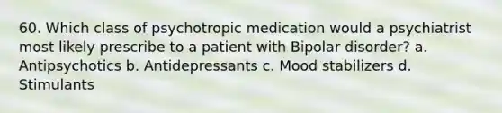 60. Which class of <a href='https://www.questionai.com/knowledge/kPZOqEdcdR-psychotropic-medication' class='anchor-knowledge'>psychotropic medication</a> would a psychiatrist most likely prescribe to a patient with <a href='https://www.questionai.com/knowledge/kxIRqnWz5V-bipolar-disorder' class='anchor-knowledge'>bipolar disorder</a>? a. Antipsychotics b. Antidepressants c. <a href='https://www.questionai.com/knowledge/k8YpkFfnTY-mood-stabilizers' class='anchor-knowledge'>mood stabilizers</a> d. Stimulants