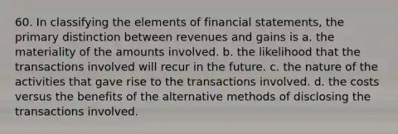 60. In classifying the elements of financial statements, the primary distinction between revenues and gains is a. the materiality of the amounts involved. b. the likelihood that the transactions involved will recur in the future. c. the nature of the activities that gave rise to the transactions involved. d. the costs versus the benefits of the alternative methods of disclosing the transactions involved.