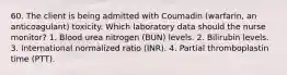 60. The client is being admitted with Coumadin (warfarin, an anticoagulant) toxicity. Which laboratory data should the nurse monitor? 1. Blood urea nitrogen (BUN) levels. 2. Bilirubin levels. 3. International normalized ratio (INR). 4. Partial thromboplastin time (PTT).