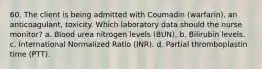 60. The client is being admitted with Coumadin (warfarin), an anticoagulant, toxicity. Which laboratory data should the nurse monitor? a. Blood urea nitrogen levels (BUN). b. Bilirubin levels. c. International Normalized Ratio (INR). d. Partial thromboplastin time (PTT).