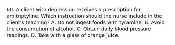 60. A client with depression receives a prescription for amitriptyline. Which instruction should the nurse include in the client's teaching? A. Do not ingest foods with tyramine. B. Avoid the consumption of alcohol. C. Obtain daily <a href='https://www.questionai.com/knowledge/kD0HacyPBr-blood-pressure' class='anchor-knowledge'>blood pressure</a> readings. D. Take with a glass of orange juice.