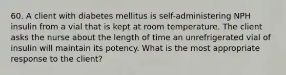 60. A client with diabetes mellitus is self-administering NPH insulin from a vial that is kept at room temperature. The client asks the nurse about the length of time an unrefrigerated vial of insulin will maintain its potency. What is the most appropriate response to the client?