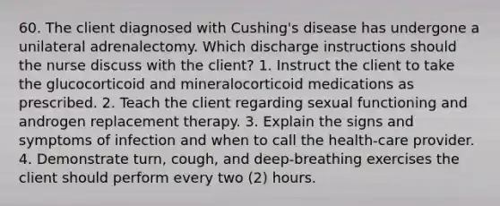 60. The client diagnosed with Cushing's disease has undergone a unilateral adrenalectomy. Which discharge instructions should the nurse discuss with the client? 1. Instruct the client to take the glucocorticoid and mineralocorticoid medications as prescribed. 2. Teach the client regarding sexual functioning and androgen replacement therapy. 3. Explain the signs and symptoms of infection and when to call the health-care provider. 4. Demonstrate turn, cough, and deep-breathing exercises the client should perform every two (2) hours.