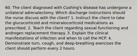 60. The client diagnosed with Cushing's disease has undergone a unilateral adrenalectomy. Which discharge instructions should the nurse discuss with the client? 1. Instruct the client to take the glucocorticoid and mineralocorticoid medications as prescribed. 2. Teach the client regarding sexual functioning and androgen replacement therapy. 3. Explain the clinical manifestations of infection and when to call the HCP. 4. Demonstrate turn, cough, and deep-breathing exercises the client should perform every 2 hours.