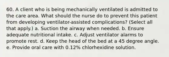 60. A client who is being mechanically ventilated is admitted to the care area. What should the nurse do to prevent this patient from developing ventilator-assisted complications? (Select all that apply.) a. Suction the airway when needed. b. Ensure adequate nutritional intake. c. Adjust ventilator alarms to promote rest. d. Keep the head of the bed at a 45 degree angle. e. Provide oral care with 0.12% chlorhexidine solution.