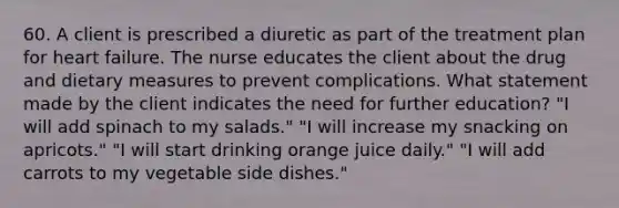 60. A client is prescribed a diuretic as part of the treatment plan for heart failure. The nurse educates the client about the drug and dietary measures to prevent complications. What statement made by the client indicates the need for further education? "I will add spinach to my salads." "I will increase my snacking on apricots." "I will start drinking orange juice daily." "I will add carrots to my vegetable side dishes."