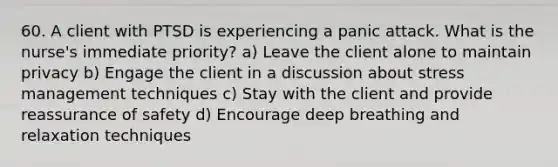 60. A client with PTSD is experiencing a panic attack. What is the nurse's immediate priority? a) Leave the client alone to maintain privacy b) Engage the client in a discussion about stress management techniques c) Stay with the client and provide reassurance of safety d) Encourage deep breathing and relaxation techniques