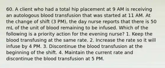 60. A client who had a total hip placement at 9 AM is receiving an autologous blood transfusion that was started at 11 AM. At the change of shift (3 PM), the day nurse reports that there is 50 mL of the unit of blood remaining to be infused. Which of the following is a priority action for the evening nurse? 1. Keep the blood transfusing at the same rate. 2. Increase the rate so it will infuse by 4 PM. 3. Discontinue the blood transfusion at the beginning of the shift. 4. Maintain the current rate and discontinue the blood transfusion at 5 PM.