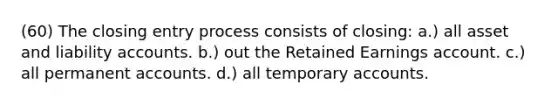 (60) The closing entry process consists of closing: a.) all asset and liability accounts. b.) out the Retained Earnings account. c.) all permanent accounts. d.) all temporary accounts.