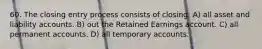 60. The closing entry process consists of closing: A) all asset and liability accounts. B) out the Retained Earnings account. C) all permanent accounts. D) all temporary accounts.