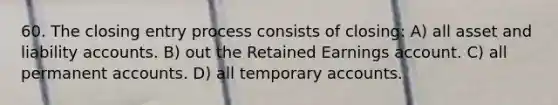 60. The closing entry process consists of closing: A) all asset and liability accounts. B) out the Retained Earnings account. C) all permanent accounts. D) all temporary accounts.