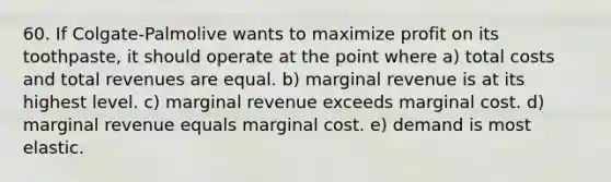 60. If Colgate-Palmolive wants to maximize profit on its toothpaste, it should operate at the point where a) total costs and total revenues are equal. b) marginal revenue is at its highest level. c) marginal revenue exceeds marginal cost. d) marginal revenue equals marginal cost. e) demand is most elastic.