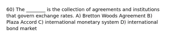 60) The ________ is the collection of agreements and institutions that govern exchange rates. A) Bretton Woods Agreement B) Plaza Accord C) international monetary system D) international bond market