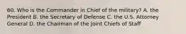 60. Who is the Commander in Chief of the military? A. the President B. the Secretary of Defense C. the U.S. Attorney General D. the Chairman of the Joint Chiefs of Staff