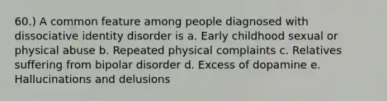 60.) A common feature among people diagnosed with dissociative identity disorder is a. Early childhood sexual or physical abuse b. Repeated physical complaints c. Relatives suffering from bipolar disorder d. Excess of dopamine e. Hallucinations and delusions