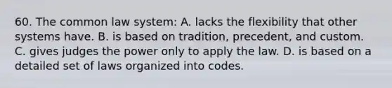 60. The common law system: A. lacks the flexibility that other systems have. B. is based on tradition, precedent, and custom. C. gives judges the power only to apply the law. D. is based on a detailed set of laws organized into codes.