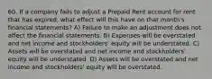 60. If a company fails to adjust a Prepaid Rent account for rent that has expired, what effect will this have on that month's financial statements? A) Failure to make an adjustment does not affect the financial statements. B) Expenses will be overstated and net income and stockholders' equity will be understated. C) Assets will be overstated and net income and stockholders' equity will be understated. D) Assets will be overstated and net income and stockholders' equity will be overstated.