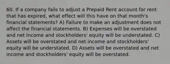 60. If a company fails to adjust a Prepaid Rent account for rent that has expired, what effect will this have on that month's financial statements? A) Failure to make an adjustment does not affect the financial statements. B) Expenses will be overstated and net income and stockholders' equity will be understated. C) Assets will be overstated and net income and stockholders' equity will be understated. D) Assets will be overstated and net income and stockholders' equity will be overstated.