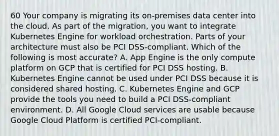 60 Your company is migrating its on-premises data center into the cloud. As part of the migration, you want to integrate Kubernetes Engine for workload orchestration. Parts of your architecture must also be PCI DSS-compliant. Which of the following is most accurate? A. App Engine is the only compute platform on GCP that is certified for PCI DSS hosting. B. Kubernetes Engine cannot be used under PCI DSS because it is considered shared hosting. C. Kubernetes Engine and GCP provide the tools you need to build a PCI DSS-compliant environment. D. All Google Cloud services are usable because Google Cloud Platform is certified PCI-compliant.