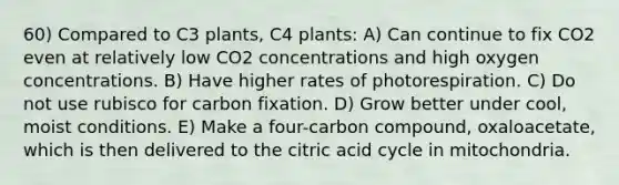 60) Compared to C3 plants, C4 plants: A) Can continue to fix CO2 even at relatively low CO2 concentrations and high oxygen concentrations. B) Have higher rates of photorespiration. C) Do not use rubisco for carbon fixation. D) Grow better under cool, moist conditions. E) Make a four-carbon compound, oxaloacetate, which is then delivered to the citric acid cycle in mitochondria.