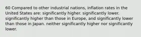 60 Compared to other industrial nations, inflation rates in the United States are: significantly higher. significantly lower. significantly higher than those in Europe, and significantly lower than those in Japan. neither significantly higher nor significantly lower.