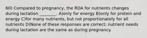 60) Compared to pregnancy, the RDA for nutrients changes during lactation ________. A)only for energy B)only for protein and energy C)for many nutrients, but not proportionately for all nutrients D)None of these responses are correct; nutrient needs during lactation are the same as during pregnancy.