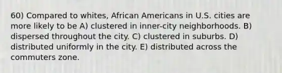 60) Compared to whites, African Americans in U.S. cities are more likely to be A) clustered in inner-city neighborhoods. B) dispersed throughout the city. C) clustered in suburbs. D) distributed uniformly in the city. E) distributed across the commuters zone.