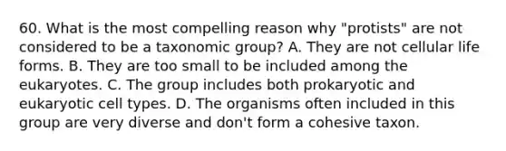 60. What is the most compelling reason why "protists" are not considered to be a taxonomic group? A. They are not cellular life forms. B. They are too small to be included among the eukaryotes. C. The group includes both prokaryotic and eukaryotic cell types. D. The organisms often included in this group are very diverse and don't form a cohesive taxon.