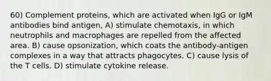 60) Complement proteins, which are activated when IgG or IgM antibodies bind antigen, A) stimulate chemotaxis, in which neutrophils and macrophages are repelled from the affected area. B) cause opsonization, which coats the antibody-antigen complexes in a way that attracts phagocytes. C) cause lysis of the T cells. D) stimulate cytokine release.