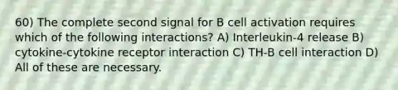 60) The complete second signal for B cell activation requires which of the following interactions? A) Interleukin-4 release B) cytokine-cytokine receptor interaction C) TH-B cell interaction D) All of these are necessary.