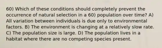 60) Which of these conditions should completely prevent the occurrence of natural selection in a 60) population over time? A) All variation between individuals is due only to environmental factors. B) The environment is changing at a relatively slow rate. C) The population size is large. D) The population lives in a habitat where there are no competing species present.