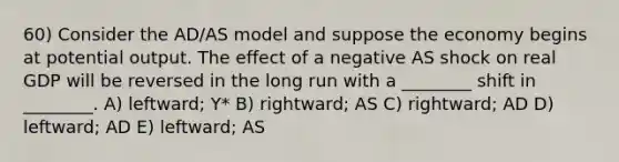 60) Consider the AD/AS model and suppose the economy begins at potential output. The effect of a negative AS shock on real GDP will be reversed in the long run with a ________ shift in ________. A) leftward; Y* B) rightward; AS C) rightward; AD D) leftward; AD E) leftward; AS