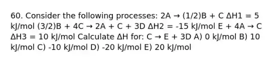 60. Consider the following processes: 2A → (1/2)B + C ΔH1 = 5 kJ/mol (3/2)B + 4C → 2A + C + 3D ΔH2 = -15 kJ/mol E + 4A → C ΔH3 = 10 kJ/mol Calculate ΔH for: C → E + 3D A) 0 kJ/mol B) 10 kJ/mol C) -10 kJ/mol D) -20 kJ/mol E) 20 kJ/mol