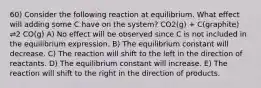 60) Consider the following reaction at equilibrium. What effect will adding some C have on the system? CO2(g) + C(graphite) ⇌2 CO(g) A) No effect will be observed since C is not included in the equilibrium expression. B) The equilibrium constant will decrease. C) The reaction will shift to the left in the direction of reactants. D) The equilibrium constant will increase. E) The reaction will shift to the right in the direction of products.