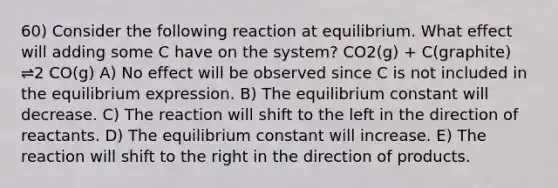 60) Consider the following reaction at equilibrium. What effect will adding some C have on the system? CO2(g) + C(graphite) ⇌2 CO(g) A) No effect will be observed since C is not included in the equilibrium expression. B) The equilibrium constant will decrease. C) The reaction will shift to the left in the direction of reactants. D) The equilibrium constant will increase. E) The reaction will shift to the right in the direction of products.