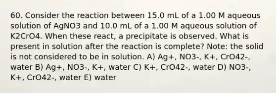 60. Consider the reaction between 15.0 mL of a 1.00 M aqueous solution of AgNO3 and 10.0 mL of a 1.00 M aqueous solution of K2CrO4. When these react, a precipitate is observed. What is present in solution after the reaction is complete? Note: the solid is not considered to be in solution. A) Ag+, NO3-, K+, CrO42-, water B) Ag+, NO3-, K+, water C) K+, CrO42-, water D) NO3-, K+, CrO42-, water E) water