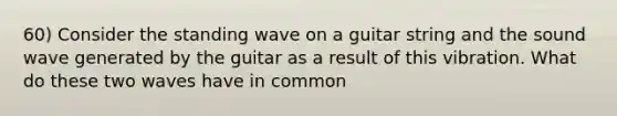 60) Consider the standing wave on a guitar string and the sound wave generated by the guitar as a result of this vibration. What do these two waves have in common