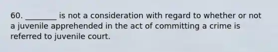 60. ________ is not a consideration with regard to whether or not a juvenile apprehended in the act of committing a crime is referred to juvenile court.