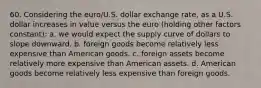 60. Considering the euro/U.S. dollar exchange rate, as a U.S. dollar increases in value versus the euro (holding other factors constant): a. we would expect the supply curve of dollars to slope downward. b. foreign goods become relatively less expensive than American goods. c. foreign assets become relatively more expensive than American assets. d. American goods become relatively less expensive than foreign goods.