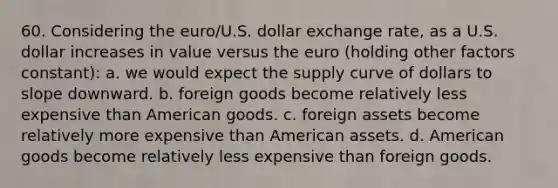 60. Considering the euro/U.S. dollar exchange rate, as a U.S. dollar increases in value versus the euro (holding other factors constant): a. we would expect the supply curve of dollars to slope downward. b. foreign goods become relatively less expensive than American goods. c. foreign assets become relatively more expensive than American assets. d. American goods become relatively less expensive than foreign goods.