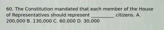 60. The Constitution mandated that each member of the House of Representatives should represent __________ citizens. A. 200,000 B. 130,000 C. 60,000 D. 30,000