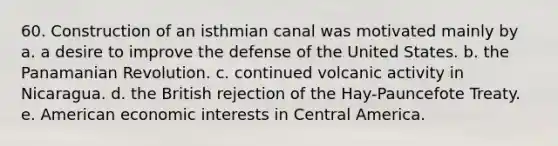 60. Construction of an isthmian canal was motivated mainly by a. a desire to improve the defense of the United States. b. the Panamanian Revolution. c. continued volcanic activity in Nicaragua. d. the British rejection of the Hay-Pauncefote Treaty. e. American economic interests in Central America.