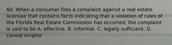 60. When a consumer files a complaint against a real estate licensee that contains facts indicating that a violation of rules of the Florida Real Estate Commission has occurred, the complaint is said to be A. effective. B. informal. C. legally sufficient. D. caveat emptor.