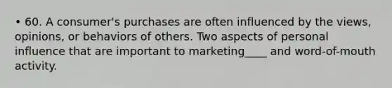 • 60. A consumer's purchases are often influenced by the views, opinions, or behaviors of others. Two aspects of personal influence that are important to marketing____ and word-of-mouth activity.