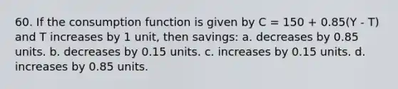 60. If the consumption function is given by C = 150 + 0.85(Y - T) and T increases by 1 unit, then savings: a. decreases by 0.85 units. b. decreases by 0.15 units. c. increases by 0.15 units. d. increases by 0.85 units.