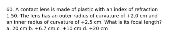 60. A contact lens is made of plastic with an index of refraction 1.50. The lens has an outer radius of curvature of +2.0 cm and an inner radius of curvature of +2.5 cm. What is its focal length? a. 20 cm b. +6.7 cm c. +10 cm d. +20 cm